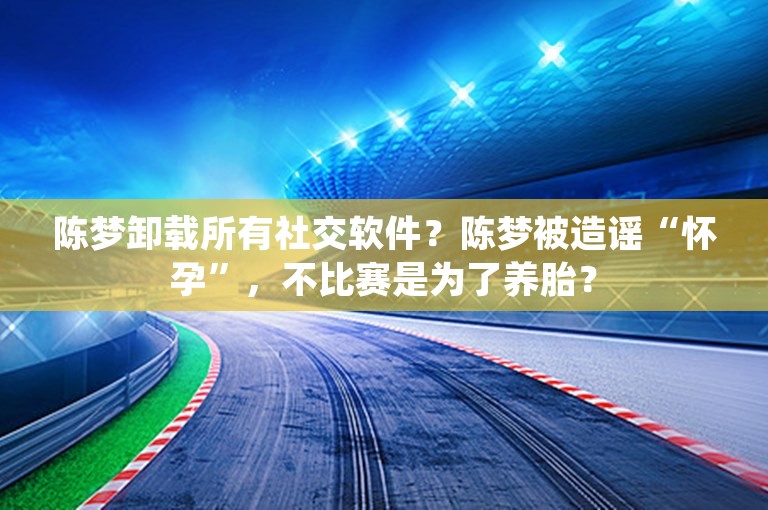 陈梦卸载所有社交软件？陈梦被造谣“怀孕”，不比赛是为了养胎？