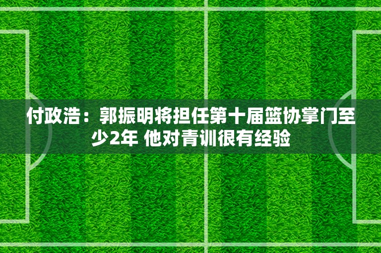 付政浩：郭振明将担任第十届篮协掌门至少2年 他对青训很有经验