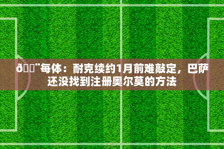 🚨每体：耐克续约1月前难敲定，巴萨还没找到注册奥尔莫的方法