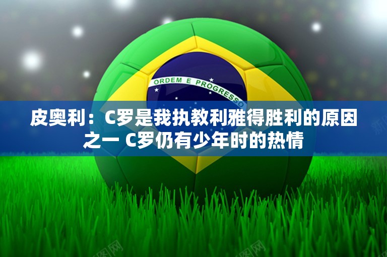 皮奥利：C罗是我执教利雅得胜利的原因之一 C罗仍有少年时的热情