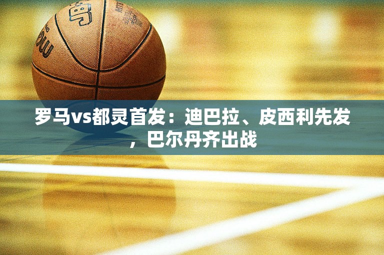 罗马vs都灵首发：迪巴拉、皮西利先发，巴尔丹齐出战