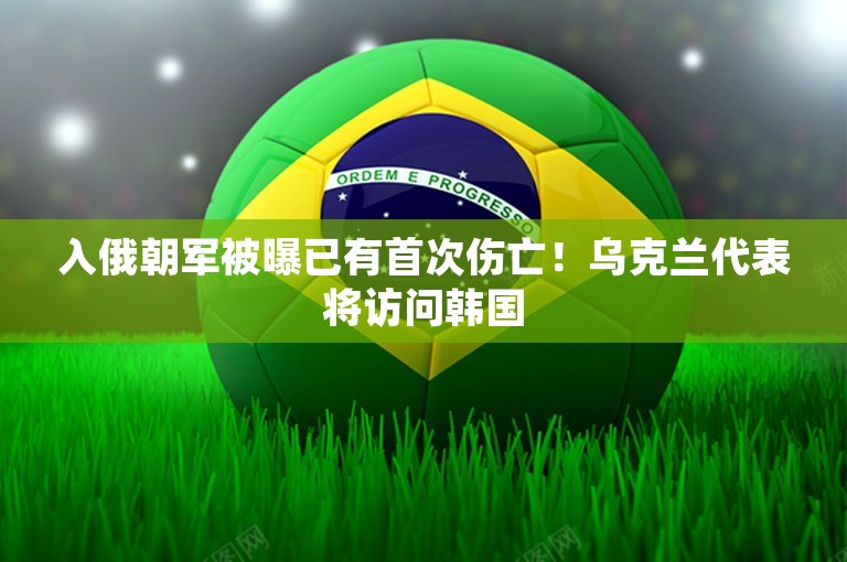 入俄朝军被曝已有首次伤亡！乌克兰代表将访问韩国