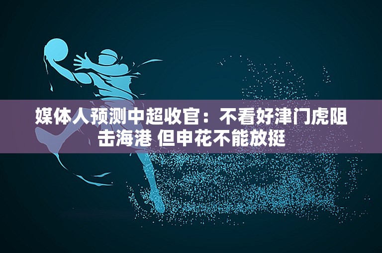 媒体人预测中超收官：不看好津门虎阻击海港 但申花不能放挺