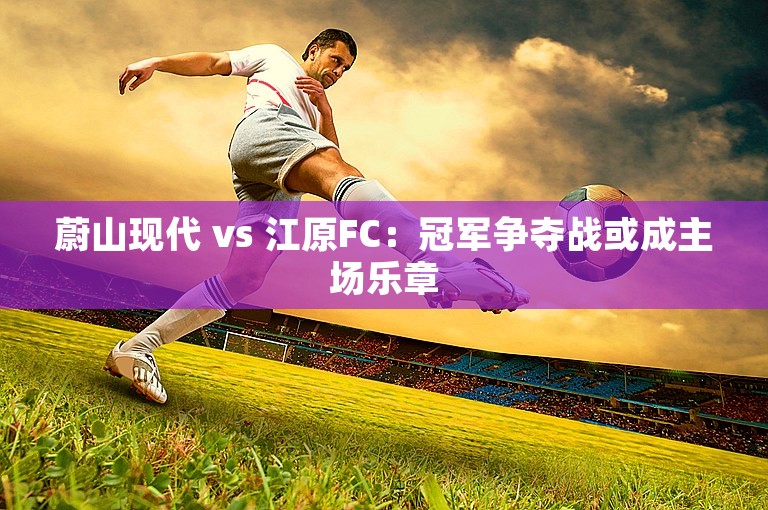 蔚山现代 vs 江原FC：冠军争夺战或成主场乐章