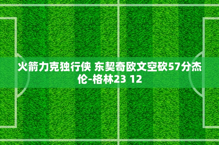 火箭力克独行侠 东契奇欧文空砍57分杰伦-格林23 12