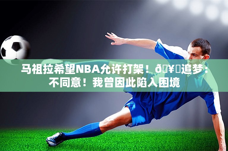 马祖拉希望NBA允许打架！🥊追梦：不同意！我曾因此陷入困境