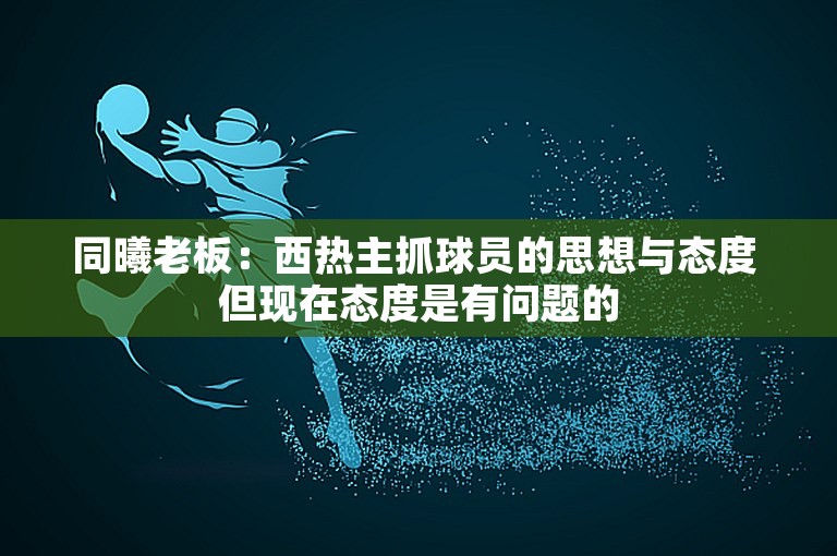 同曦老板：西热主抓球员的思想与态度 但现在态度是有问题的