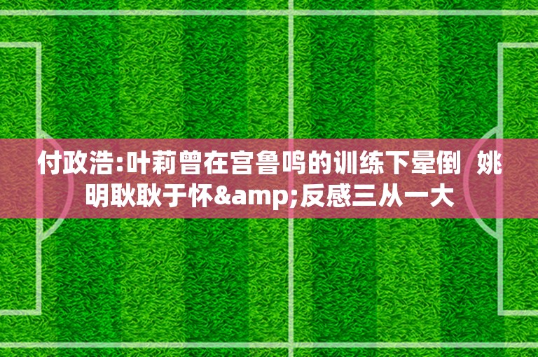 付政浩:叶莉曾在宫鲁鸣的训练下晕倒  姚明耿耿于怀&反感三从一大