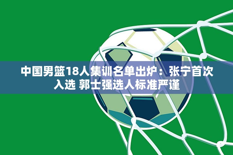 中国男篮18人集训名单出炉：张宁首次入选 郭士强选人标准严谨