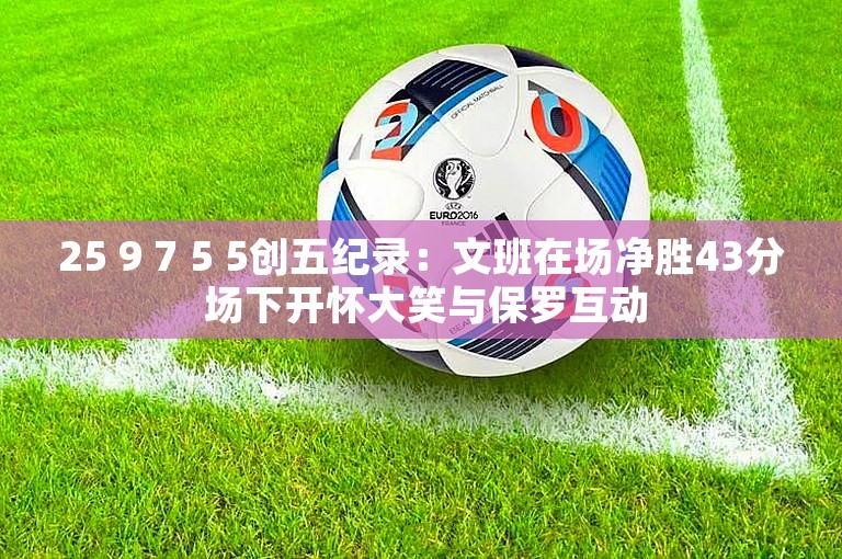 25 9 7 5 5创五纪录：文班在场净胜43分 场下开怀大笑与保罗互动