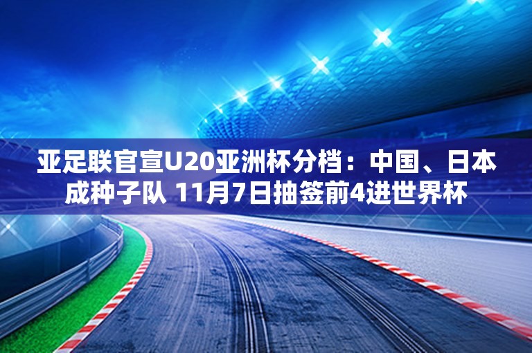 亚足联官宣U20亚洲杯分档：中国、日本成种子队 11月7日抽签前4进世界杯