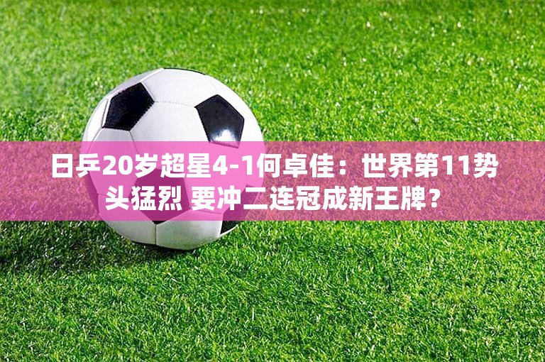 日乒20岁超星4-1何卓佳：世界第11势头猛烈 要冲二连冠成新王牌？