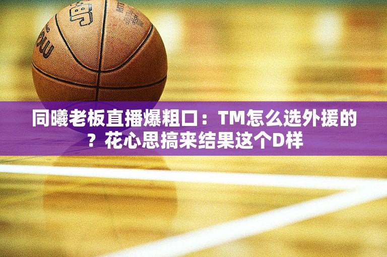 同曦老板直播爆粗口：TM怎么选外援的？花心思搞来结果这个D样