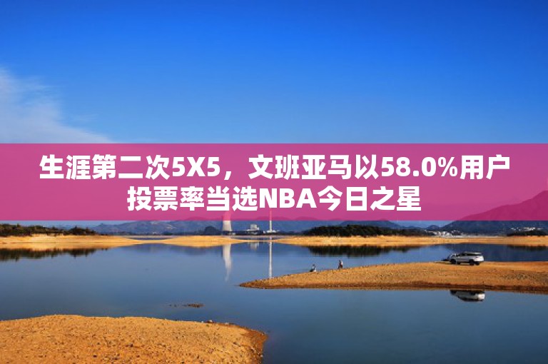 生涯第二次5X5，文班亚马以58.0%用户投票率当选NBA今日之星