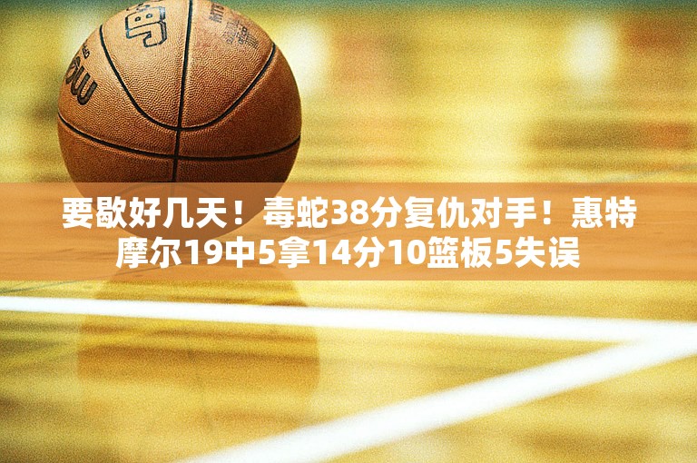 要歇好几天！毒蛇38分复仇对手！惠特摩尔19中5拿14分10篮板5失误