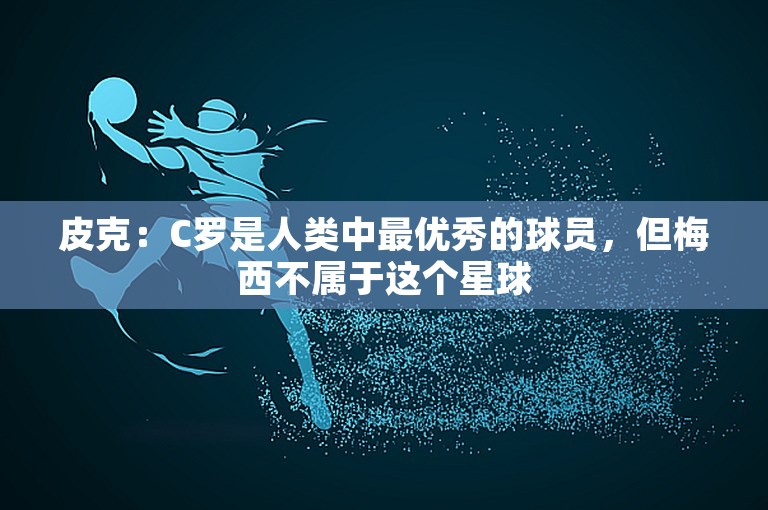 皮克：C罗是人类中最优秀的球员，但梅西不属于这个星球