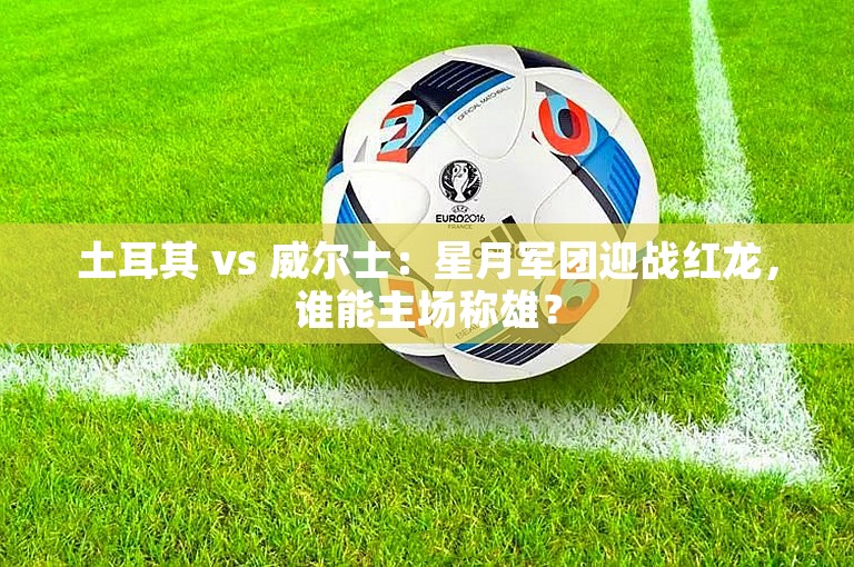 土耳其 vs 威尔士：星月军团迎战红龙，谁能主场称雄？