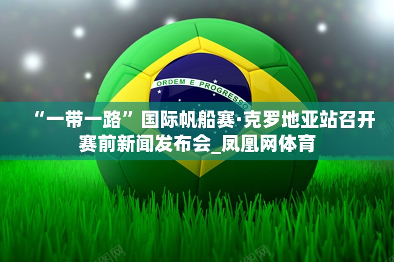 “一带一路”国际帆船赛·克罗地亚站召开赛前新闻发布会_凤凰网体育