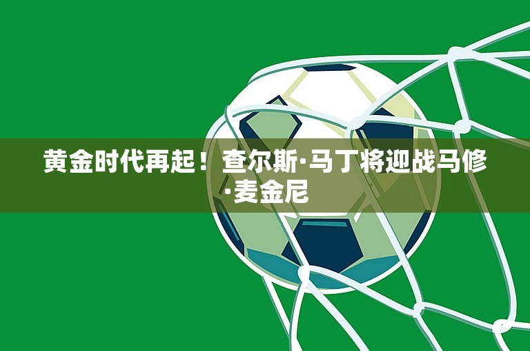 黄金时代再起！查尔斯·马丁将迎战马修·麦金尼