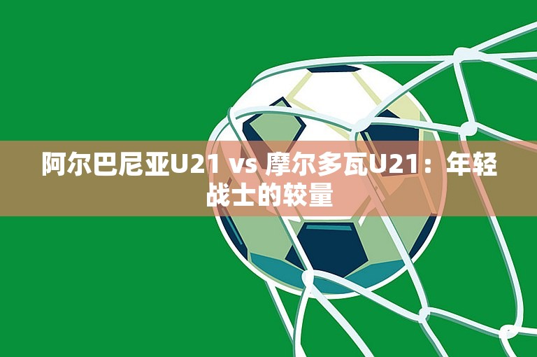 阿尔巴尼亚U21 vs 摩尔多瓦U21：年轻战士的较量