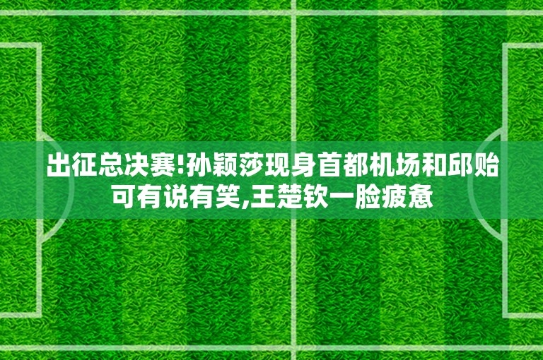 出征总决赛!孙颖莎现身首都机场和邱贻可有说有笑,王楚钦一脸疲惫