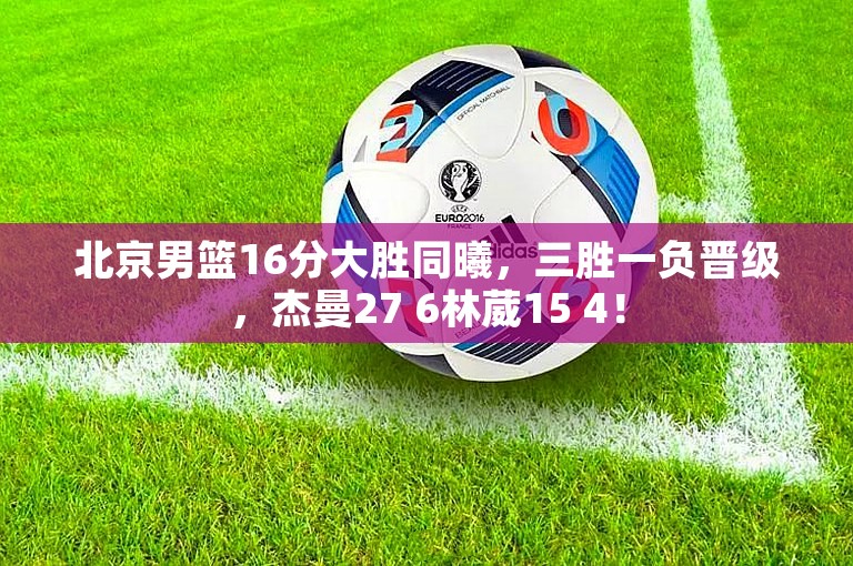 北京男篮16分大胜同曦，三胜一负晋级，杰曼27 6林葳15 4！