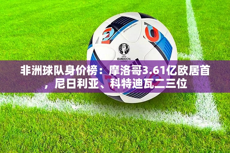 非洲球队身价榜：摩洛哥3.61亿欧居首，尼日利亚、科特迪瓦二三位