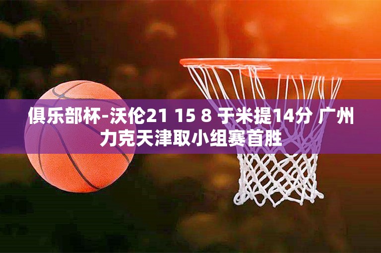 俱乐部杯-沃伦21 15 8 于米提14分 广州力克天津取小组赛首胜