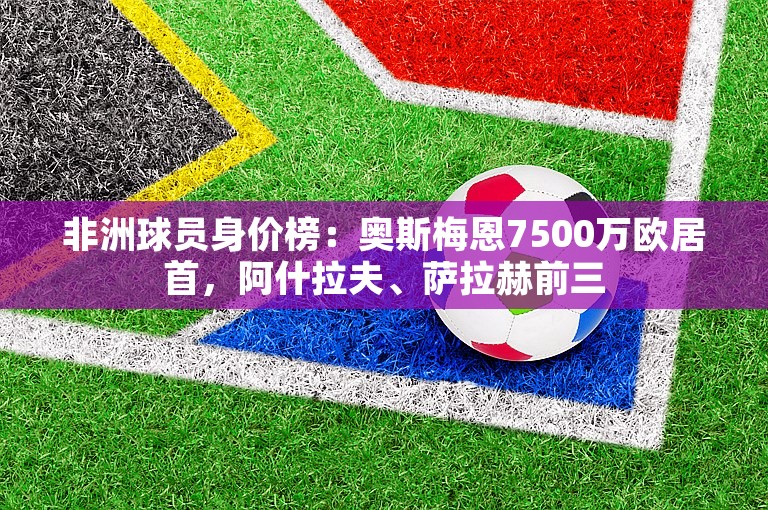 非洲球员身价榜：奥斯梅恩7500万欧居首，阿什拉夫、萨拉赫前三