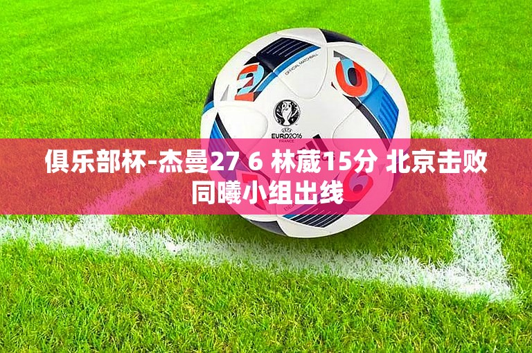 俱乐部杯-杰曼27 6 林葳15分 北京击败同曦小组出线