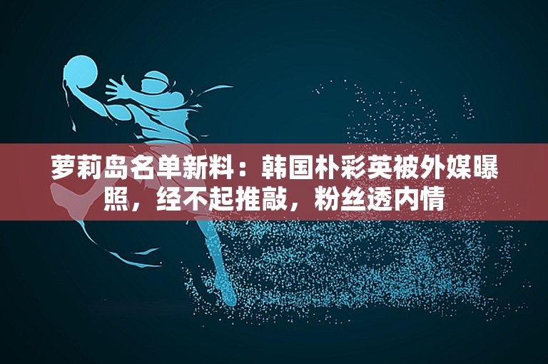 萝莉岛名单新料：韩国朴彩英被外媒曝照，经不起推敲，粉丝透内情