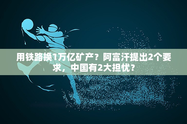 用铁路换1万亿矿产？阿富汗提出2个要求，中国有2大担忧？