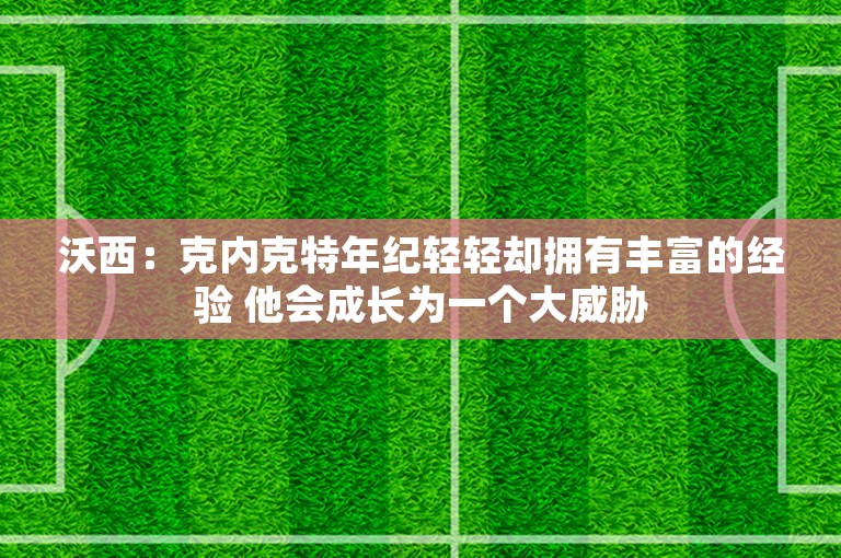 沃西：克内克特年纪轻轻却拥有丰富的经验 他会成长为一个大威胁