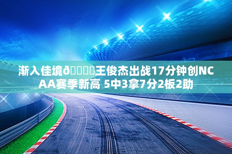 渐入佳境👍️王俊杰出战17分钟创NCAA赛季新高 5中3拿7分2板2助