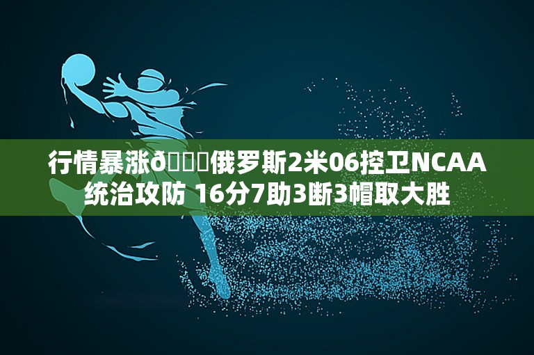 行情暴涨📈俄罗斯2米06控卫NCAA统治攻防 16分7助3断3帽取大胜