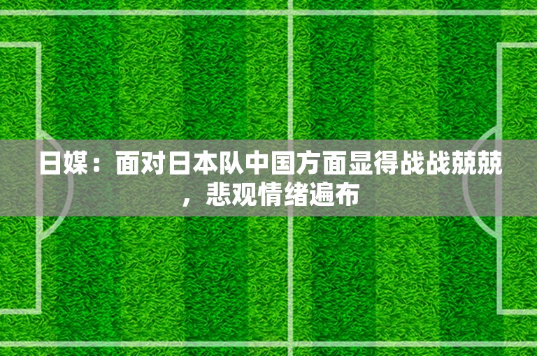 日媒：面对日本队中国方面显得战战兢兢，悲观情绪遍布