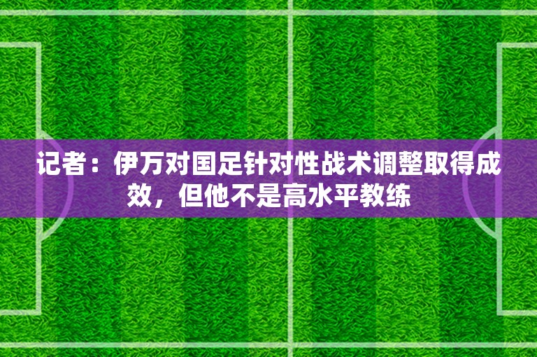 记者：伊万对国足针对性战术调整取得成效，但他不是高水平教练