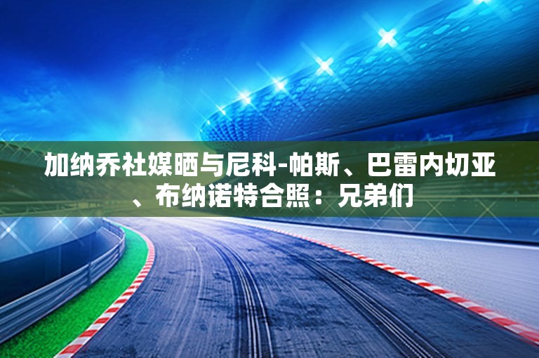 加纳乔社媒晒与尼科-帕斯、巴雷内切亚、布纳诺特合照：兄弟们