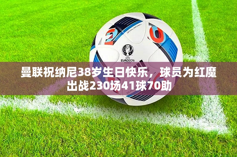 曼联祝纳尼38岁生日快乐，球员为红魔出战230场41球70助