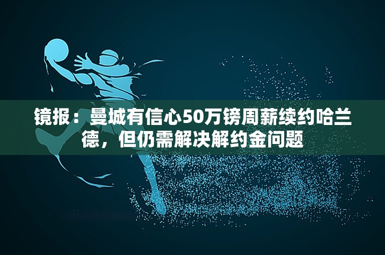 镜报：曼城有信心50万镑周薪续约哈兰德，但仍需解决解约金问题