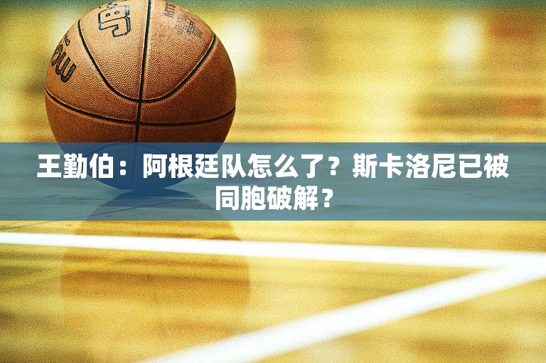 王勤伯：阿根廷队怎么了？斯卡洛尼已被同胞破解？