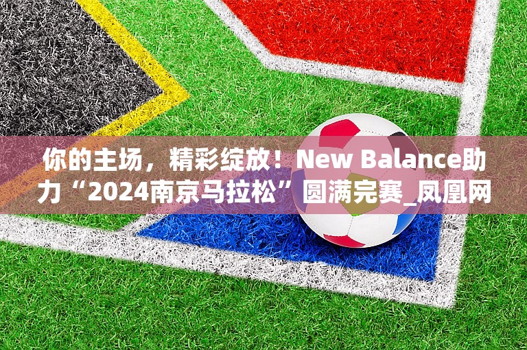 你的主场，精彩绽放！New Balance助力“2024南京马拉松”圆满完赛_凤凰网体育