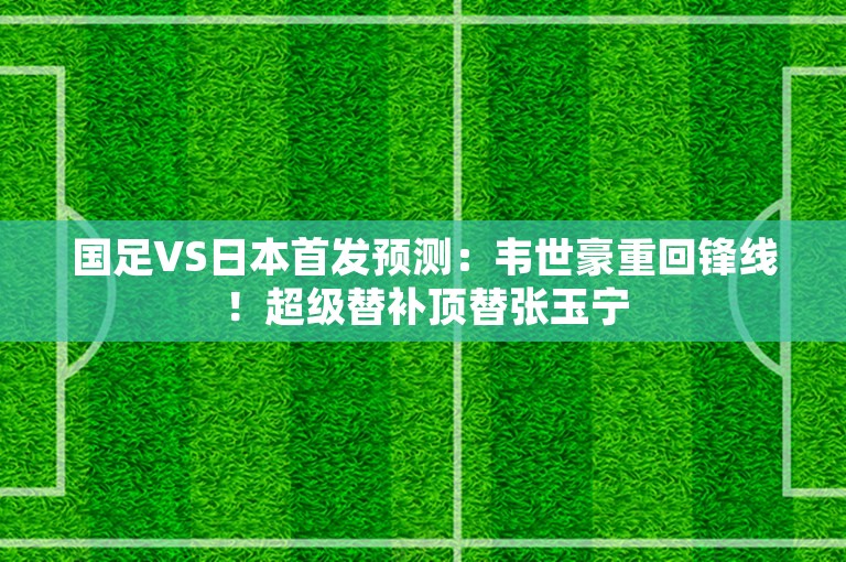 国足VS日本首发预测：韦世豪重回锋线！超级替补顶替张玉宁