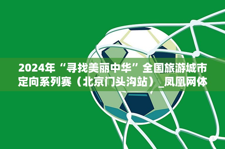 2024年“寻找美丽中华”全国旅游城市定向系列赛（北京门头沟站）_凤凰网体育