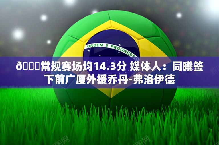 👀常规赛场均14.3分 媒体人：同曦签下前广厦外援乔丹-弗洛伊德