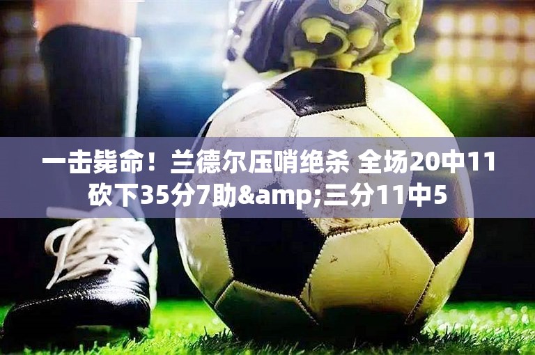 一击毙命！兰德尔压哨绝杀 全场20中11砍下35分7助&三分11中5