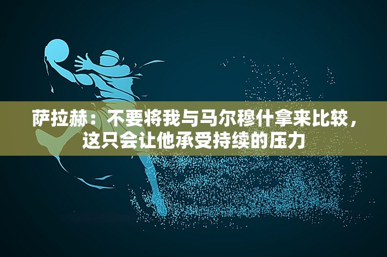 萨拉赫：不要将我与马尔穆什拿来比较，这只会让他承受持续的压力