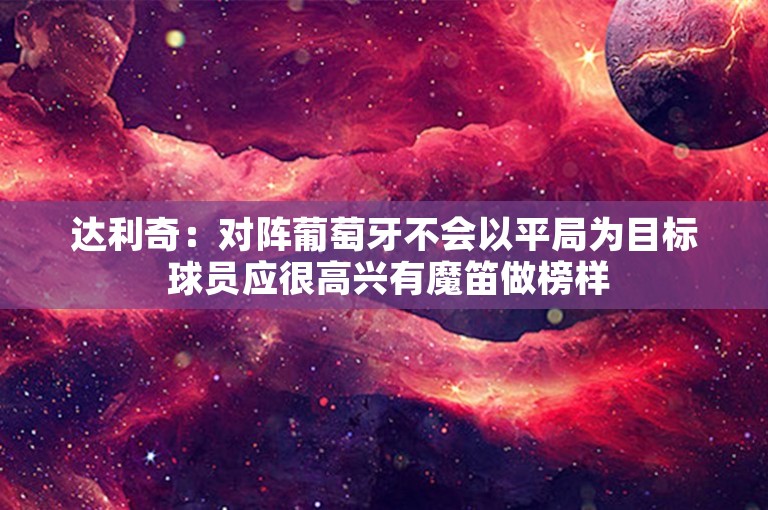 达利奇：对阵葡萄牙不会以平局为目标 球员应很高兴有魔笛做榜样