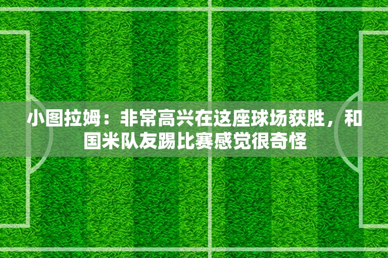 小图拉姆：非常高兴在这座球场获胜，和国米队友踢比赛感觉很奇怪