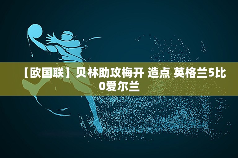 【欧国联】贝林助攻梅开 造点 英格兰5比0爱尔兰
